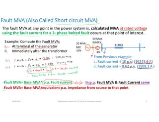 Fault MVA (Also Called Short circuit MVA)
The fault MVA at any point in the power system is, calculated MVA at rated voltage
using the fault current for a 3- phase bolted fault occurs at that point of interest.
6/28/2021 AKM/power system-ii/L11/ Faults & unbalance system 4
20 MVA
6kV
10%
50 MVA
6/66kV
4%
X=30Ω
Example: Compute the Fault MVA;
i. At terminal of the generator
ii. Immediately after the transformer
Fault MVA= Base MVA/equivalent p.u. impedance from source to that point
In p.u. Fault MVA & Fault Current same
From Previous example:
i.: Fault current = 10 p.u. (19245.6 A)
ii: Fault current = 8.62 p.u. (1508.2 A )
Fault MVA= Base MVA* p.u. Fault current
 