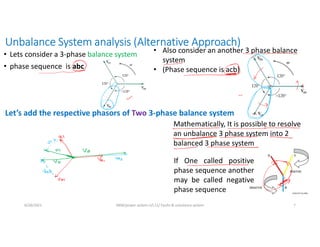 Unbalance System analysis (Alternative Approach)
• Lets consider a 3-phase balance system
• phase sequence is abc
6/28/2021 AKM/power system-ii/L11/ Faults & unbalance system 7
Mathematically, It is possible to resolve
an unbalance 3 phase system into 2
balanced 3 phase system
If One called positive
phase sequence another
may be called negative
phase sequence
Let’s add the respective phasors of Two 3-phase balance system
• Also consider an another 3 phase balance
system
• (Phase sequence is acb)
 