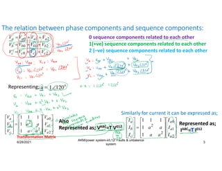 6/28/2021
AKM/power system-ii/L12/ Faults & unbalance
system
3
The relation between phase components and sequence components:
Also
Represented as; VABC=T V012































2
1
0
2
2
1
1
1
1
1
a
a
a
c
b
a
I
I
I
a
a
a
a
I
I
I
Represented as;
IABC=T I012
2
1
0 a
a
a
a V
V
V
V 


2
1
0 b
b
b
b V
V
V
V 


2
1
0 c
c
c
c V
V
V
V 


Also; 0
0
0 c
b
a V
V
V 

1
1
1
2
1 & a
c
a
b V
V
V
V 
 

1
2
2
1
2 & a
c
a
b V
V
V
V 
 
































2
1
0
2
2
1
1
1
1
1
a
a
a
c
b
a
V
V
V
a
a
a
a
V
V
V
Similarly for current it can be expressed as;
Representing;
0 sequence components related to each other
1(+ve) sequence components related to each other
2 (–ve) sequence components related to each other
Transformation Matrix
 