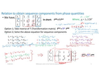 Relation to obtain sequence components from phase quantities
• We have;
6/28/2021 AKM/power system-ii/L12/ Faults & unbalance system 4
In short: IABC=T I012 Where;
Option 1; Take inverse of T (Transformation matrix) I012 = T-1 IABC
Option 2; Solve the above equation for sequence components































c
b
a
a
a
a
I
I
I
a
a
a
a
I
I
I
2
1
2
1
1
1
1
3
/
1
2
1
0































2
1
0
2
2
1
1
1
1
1
a
a
a
c
b
a
I
I
I
a
a
a
a
I
I
I
a3=
=
I012 = T-1 IABC
Inverse T
𝐼 = 𝐼 + 𝐼 + 𝐼
𝐼 = 𝐼 + 𝑎2𝐼 + 𝑎𝐼
𝐼 = 𝐼 + 𝑎𝐼 + 𝑎2𝐼
𝐼 = 𝐼 + 𝐼 + 𝐼
𝐼 = 𝐼 + 𝑎2𝐼 + 𝑎𝐼
𝐼 = 𝐼 + 𝑎𝐼 + 𝑎2𝐼
𝐼 = 𝐼 + 𝐼 + 𝐼
𝐼 = 𝐼 + 𝑎2𝐼 + 𝑎𝐼
𝐼 = 𝐼 + 𝑎𝐼 + 𝑎2𝐼
 
