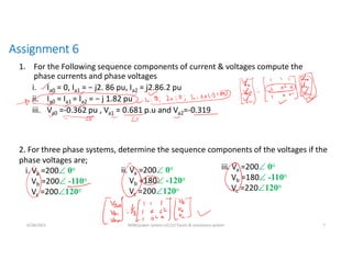 Assignment 6
1. For the Following sequence components of current & voltages compute the
phase currents and phase voltages
i. Ia0 = 0, Ia1 = − j2. 86 pu, Ia2 = j2.86.2 pu
ii. Ia0 = Ia1 = Ia2 = − j 1.82 pu
iii. Va0 =-0.362 pu , Va1 = 0.681 p.u and Va2=-0.319
6/28/2021 AKM/power system-ii/L12/ Faults & unbalance system 7
i. Va =200 0o
Vb =200 -110o
Vc =200120o
ii. Va =200 0o
Vb =180 -120o
Vc =200120o
iii. Va =200 0o
Vb =180 -110o
Vc =220120o
2. For three phase systems, determine the sequence components of the voltages if the
phase voltages are;
 