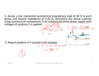 3. Across a star connected symmetrical impedances load of 10 Ω in each
phase and neutral impedance of 3.33 Ω, determine the phase currents
using symmetrical components if an unbalanced three phase supply with
voltages of problem 2 is applied.
6/28/2021 AKM/power system-ii/L12/ Faults & unbalance system 8
4. Repeat problem 3 if neutral is left isolated.
Z
Z
Z
Zn
 