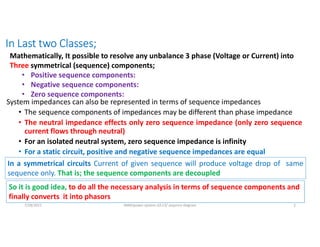 In Last two Classes;
System impedances can also be represented in terms of sequence impedances
• The sequence components of impedances may be different than phase impedance
• The neutral impedance effects only zero sequence impedance (only zero sequence
current flows through neutral)
• For an isolated neutral system, zero sequence impedance is infinity
• For a static circuit, positive and negative sequence impedances are equal
7/28/2021 AKM/power system-ii/L13/ sequnce diagram 2
Mathematically, It possible to resolve any unbalance 3 phase (Voltage or Current) into
Three symmetrical (sequence) components;
• Positive sequence components:
• Negative sequence components:
• Zero sequence components:
In a symmetrical circuits Current of given sequence will produce voltage drop of same
sequence only. That is; the sequence components are decoupled
So it is good idea, to do all the necessary analysis in terms of sequence components and
finally converts it into phasors
 