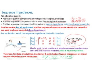 Sequence impedances;
For a balance system;
• Positive sequence components of voltage: balance phasor voltage
• Positive sequence components of currents: balance phasor currents
• Positive sequence components of impedance: system impedance in terms of phasor analysis
In other words; For all equipment positive sequence impedances are exactly the same that
are used in phasor analysis (phase impedance)
For verification; recall the sequence impedance derived in last class
Z
Z
Z
Zn
𝑽𝒂𝟎 = 𝒁 + 𝟑𝒁𝒏 𝑰𝒂𝟎
𝑽𝒂𝟏 = 𝒁𝑰𝒂𝟏
𝑽𝒂𝟐 = 𝒁 𝑰𝒂𝟐
Also for static circuit; positive and negative sequence impedances are
same and zero sequence related to phase & neutral impedances
Therefore, For static circuits (lines, transformer & static loads); if system impedances are known
sequence impedances can be obtained.
7/28/2021 AKM/power system-ii/L13/ sequnce diagram 4
 