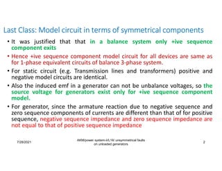 7/28/2021
AKM/power system-ii/L14/ unsymmetrical faults
on unloaded generators
2
Last Class: Model circuit in terms of symmetrical components
• It was justified that that in a balance system only +ive sequence
component exits
• Hence +ive sequence component model circuit for all devices are same as
for 1-phase equivalent circuits of balance 3-phase system.
• For static circuit (e.g. Transmission lines and transformers) positive and
negative model circuits are identical.
• Also the induced emf in a generator can not be unbalance voltages, so the
source voltage for generators exist only for +ive sequence component
model.
• For generator, since the armature reaction due to negative sequence and
zero sequence components of currents are different than that of for positive
sequence, negative sequence impedance and zero sequence impedance are
not equal to that of positive sequence impedance
 