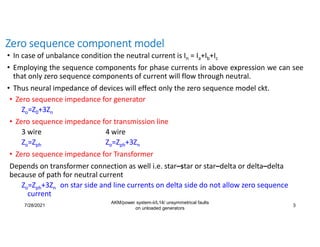 7/28/2021
AKM/power system-ii/L14/ unsymmetrical faults
on unloaded generators
3
Zero sequence component model
• In case of unbalance condition the neutral current is In = Ia+Ib+Ic
• Employing the sequence components for phase currents in above expression we can see
that only zero sequence components of current will flow through neutral.
• Thus neural impedance of devices will effect only the zero sequence model ckt.
• Zero sequence impedance for generator
Zo=Z0+3Zn
• Zero sequence impedance for transmission line
3 wire 4 wire
Zo=Zph Zo=Zph+3Zn
• Zero sequence impedance for Transformer
Depends on transformer connection as well i.e. star–star or star–delta or delta–delta
because of path for neutral current
Zo=Zph+3Zn on star side and line currents on delta side do not allow zero sequence
current
 