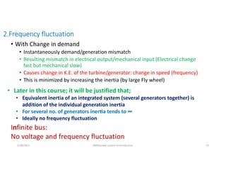 2.Frequency fluctuation
• With Change in demand
• Instantaneously demand/generation mismatch
• Resulting mismatch in electrical output/mechanical input (Electrical change
fast but mechanical slow)
• Causes change in K.E. of the turbine/generator: change in speed (frequency)
• This is minimized by increasing the inertia (by large Fly wheel)
• Later in this course; it will be justified that;
• Equivalent inertia of an integrated system (several generators together) is
addition of the individual generation inertia
• For several no. of generators iner a tends to ∞
• Ideally no frequency fluctuation
Infinite bus:
No voltage and frequency fluctuation
5/28/2021 AKM/power system-ii/introduction 14
 