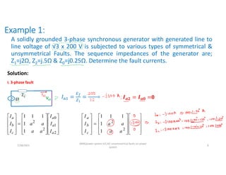 Example 1:
A solidly grounded 3-phase synchronous generator with generated line to
line voltage of √3 x 200 V is subjected to various types of symmetrical &
unsymmetrical Faults. The sequence impedances of the generator are;
Z1=j2Ω, Z2=j.5Ω & Z0=j0.25Ω. Determine the fault currents.
Solution:
i. 3-phase fault
Ef
Z1
Va1
Ia1
………
= 𝒂𝟐 𝒂𝟎 0































2
1
0
2
2
1
1
1
1
1
a
a
a
c
b
a
I
I
I
a
a
a
a
I
I
I































2
1
0
2
2
1
1
1
1
1
a
a
a
c
b
a
I
I
I
a
a
a
a
I
I
I
7/28/2021
AKM/power system-ii/L16/ unsymmetrical faults on power
system
6
 