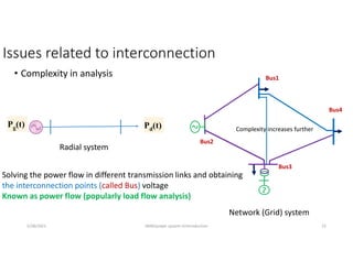 Issues related to interconnection
• Complexity in analysis
Pg(t) Pd(t)
Radial system
Network (Grid) system
5/28/2021 AKM/power system-ii/introduction 15
Complexity increases further
Solving the power flow in different transmission links and obtaining
the interconnection points (called Bus) voltage
Known as power flow (popularly load flow analysis)
Bus1
Bus2
Bus3
Bus4
 