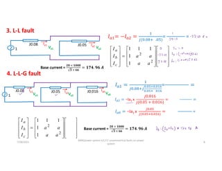 3. L-L fault
1
J0.08
Va1
Ia1 J0.05
Va2
Ia2
( . . )
=
………………
=































2
1
0
2
2
1
1
1
1
1
a
a
a
c
b
a
I
I
I
a
a
a
a
I
I
I
Base current =
𝟐𝟎 × 𝟏𝟎𝟎𝟎
𝟑 × 𝟔𝟔
= 𝟏𝟕𝟒. 𝟗𝟔 𝑨
1
J0.05
Va1
Ia1 J0.05
Va2
Ia2 J0.016 Va0
Ia0
4. L-L-G fault
.
. × .
. .
=
……………………
𝐼 = −Ia1 x
𝑗0.016
𝑗(0.05 + 0.016)
=
… … … .
=
𝐼 = −Ia1 x
.
( . . )
=
………….….
=































2
1
0
2
2
1
1
1
1
1
a
a
a
c
b
a
I
I
I
a
a
a
a
I
I
I
Base current =
𝟐𝟎 × 𝟏𝟎𝟎𝟎
𝟑 × 𝟔𝟔
= 𝟏𝟕𝟒. 𝟗𝟔 𝑨
7/28/2021
AKM/power system-ii/L17/ unsymmetrical faults on power
system
8
 