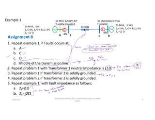 Assignment 8
1. Repeat example 1, if Faults occurs at;
a. A
b. C
c. D
d. Middle of the transmission line
2. Repeat problem 1 with Transformer 1 neutral impedance is j 1Ω
3. Repeat problem 1 if Transformer 2 is solidly grounded.
4. Repeat problem 2 if Transformer 2 is solidly grounded.
5. Repeat example 1, with fault impedance as follows;
a. Zf=j1Ω
b. Zf=j2Ω
7/28/2021
AKM/power system-ii/L17/ unsymmetrical faults on power
system
9
Example 1
20 MVA, 6kV
Z1=10%, Z2=5% & Z0=2%
Zn = j2 Ω
50 MVA, 6/66kV, Δ/Y
Y solidly grounded
4%
X=30Ω
A B
40 MVA,66kV/3.3 Y/Δ
Y isolated
4%
C D
20 MVA, 3.3 kV
Z1=10%, Z2=5% & Z0=2%
Zn = j2 Ω
 