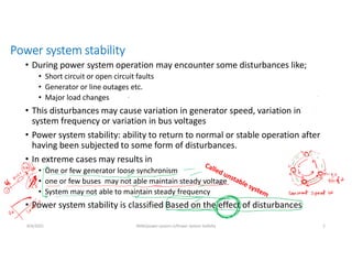 Power system stability
• During power system operation may encounter some disturbances like;
• Short circuit or open circuit faults
• Generator or line outages etc.
• Major load changes
• This disturbances may cause variation in generator speed, variation in
system frequency or variation in bus voltages
• Power system stability: ability to return to normal or stable operation after
having been subjected to some form of disturbances.
• In extreme cases may results in
• One or few generator loose synchronism
• one or few buses may not able maintain steady voltage
• System may not able to maintain steady frequency
• Power system stability is classified Based on the effect of disturbances
8/4/2021 AKM/power system-ii/Power system Satbilty 2
 