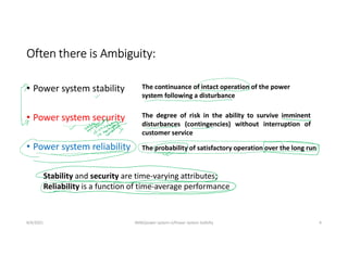 Often there is Ambiguity:
• Power system stability
• Power system security
• Power system reliability
8/4/2021 AKM/power system-ii/Power system Satbilty 4
The continuance of intact operation of the power
system following a disturbance
The probability of satisfactory operation over the long run
The degree of risk in the ability to survive imminent
disturbances (contingencies) without interruption of
customer service
Stability and security are time-varying attributes;
Reliability is a function of time-average performance
 
