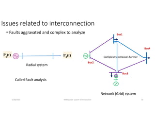 Issues related to interconnection
• Faults aggravated and complex to analyze
Pg(t) Pd(t)
Radial system
Network (Grid) system
5/28/2021 AKM/power system-ii/introduction 16
Complexity increases further
Called Fault analysis
Bus1
Bus2
Bus3
Bus4
 