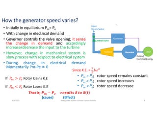 How the generator speed varies?
• Initially in equilibrium Pm= Pe
• With change in electrical demand
• Governor controls the valve opening; it sense
the change in demand and accordingly
increase/decrease the input to the turbine
• However, change in mechanical system is
slow process with respect to electrical system
• During change in electrical demand
Momentarily Pm-Pe
• Pm = Pe; rotor speed remains constant
• Pm > Pe; rotor speed increases
• Pm < Pe; rotor speed decrease
8/4/2021 AKM/power system-ii/Power system Satbilty 8
If Rotor Gains K.E
If Rotor Loose K.E
Since K.E. =
That is; 𝒎 𝒆
(cause) (Effect)
 