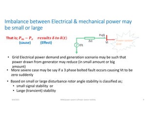 Imbalance between Electrical & mechanical power may
be small or large
8/4/2021 AKM/power system-ii/Power system Satbilty 9
That is; 𝒎 𝒆
(cause) (Effect)
• Grid Electrical power demand and generation scenario may be such that
power drawn from generator may reduce (in small amount or big
amount)
• More severe case may be say if a 3 phase bolted fault occurs causing Vt to be
zero suddenly
• Based on small or large disturbance rotor angle stability is classified as;
• small signal stability or
• Large (transient) stability
Power system
Grid
 