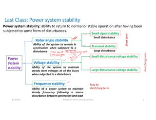 Last Class: Power system stability
Power
system
stability
Rotor angle stability
Voltage stability
Frequency stability
Ability of the system to remain in
synchronism when subjected to a
disturbance
Ability of the system to maintain
steady state voltages at all the buses
when subjected to a disturbance
Ability of a power system to maintain
steady frequency following a severe
disturbance between generation and load
Small signal stability
Transient stability
Small disturbance voltage stability
Large disturbance voltage stability
Small disturbance
Large disturbance
Short
term
short/long
term
May be
short/long term
8/11/2021 AKM/power system-ii/swing equations 2
Power system stability: ability to return to normal or stable operation after having been
subjected to some form of disturbances.
 