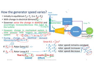 How the generator speed varies?
• Initially in equilibrium Tm= Te (i.e. Pm= Pe)
• With change in electrical demand Pe
• Governor sense the change in demand and
accordingly increase/decrease the input to
the turbine
• However, change in mechanical system is
slow process with respect to electrical
system
• During change in electrical demand
Momentarily Pm-Pe
• Pm = Pe; rotor speed remains constant
• Pm > Pe; rotor speed increases
• Pm < Pe; rotor speed decrease
8/11/2021 AKM/power system-ii/swing equations 4
If Rotor Gains K.E
If Rotor Loose K.E
Since K.E. =
That is; 𝒎 𝒆
(cause) (Effect)
Electrical
Demand Pe
Load
Generator
Turbine
Input
Steam/water
Control Valve
Governor
 