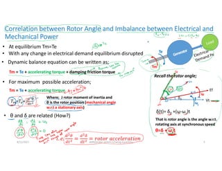 Correlation between Rotor Angle and Imbalance between Electrical and
Mechanical Power
5
• At equilibrium Tm=Te
Tm
Te
• With any change in electrical demand equilibrium disrupted
• Dynamic balance equation can be written as;
Tm = Te + accelerating torque + damping friction torque
• For maximum possible acceleration;
Tm = Te + accelerating torque
Where; J rotor moment of inertia and
θ is the rotor position (mechanical angle
w.r.t a stationary axis)
• θ and δ are related (How?)
Vt
Ef
δ0
δ(t)= δ0 +(ω-ωs)t
Recall the rotor angle;
That is rotor angle is the angle w.r.t.
rotating axis at synchronous speed
θ=δ + ωst
𝑇 =𝑇 + J
8/11/2021 AKM/power system-ii/swing equations
 