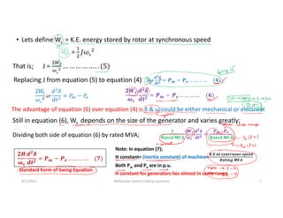 • Lets define Ws = K.E. energy stored by rotor at synchronous speed
= 𝑠
8/11/2021 AKM/power system-ii/swing equations 7
That is; J =
J𝝎
𝒅𝟐𝜹
𝒅𝒕𝟐 = 𝑷𝒎 − 𝑷𝒆 … … … … (𝟒)
2𝑊
𝜔𝑠
𝜔
𝑑 𝛿
𝑑𝑡
= 𝑃 − 𝑃
𝟐𝑾𝒔
𝝎𝒔
𝒅𝟐
𝜹
𝒅𝒕𝟐
= 𝑷𝒎 − 𝑷𝒆 … … … … (𝟔)
Replacing J from equation (5) to equation (4)
The advantage of equation (6) over equation (4) is δ & ω could be either mechanical or electrical
Still in equation (6), Ws depends on the size of the generator and varies greatly;
Dividing both side of equation (6) by rated MVA;
𝟐𝑯
𝝎𝒔
𝒅𝟐
𝜹
𝒅𝒕𝟐
= 𝑷𝒎 − 𝑷𝒆 … … … … (𝟕)
Note: In equation (7);
H constant= (inertia constant) of machine=
𝑲.𝑬.𝒂𝒕 𝒔𝒚𝒏𝒄𝒓𝒏𝒐𝒖𝒔 𝒔𝒑𝒆𝒆𝒅
𝑹𝒂𝒕𝒊𝒏𝒈 𝑴𝑽𝑨
Both Pm and Pe are in p.u.
Standard Form of Swing Equation
𝟏
𝑹𝒂𝒕𝒆𝒅 𝑴𝑽𝑨
𝟐𝑾𝒔
𝝎𝒔
𝒅𝟐𝜹
𝒅𝒕𝟐 =
𝑷𝒎 𝑷𝒆
𝑹𝒂𝒕𝒆𝒅 𝑴𝑽𝑨
H constant for generators lies almost in same range
 