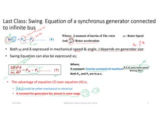 8/11/2021 AKM/power system-ii/Equal area criteria 2
J𝝎
𝒅𝟐𝜹
𝒅𝒕𝟐 = 𝑷𝒎 − 𝑷𝒆 … … … … (𝟒)
• The advantage of equation (7) over equation (4) is;
𝟐𝑯
𝝎𝒔
𝒅𝟐
𝜹
𝒅𝒕𝟐
= 𝑷𝒎 − 𝑷𝒆 … … … … (𝟕)
Where;
H constant= (inertia constant) of machine=
𝑲.𝑬.𝒂𝒕 𝒔𝒚𝒏𝒄𝒓𝒏𝒐𝒖𝒔 𝒔𝒑𝒆𝒆𝒅
𝑹𝒂𝒕𝒊𝒏𝒈 𝑴𝑽𝑨
Both Pm and Pe are in p.u.
• H constant for generators lies almost in same range
Last Class: Swing Equation of a synchronus generator connected
to infinite bus
Where: J moment of inertia of The rotor ω : Rotor Speed
And
𝐝𝟐𝛅
𝐝𝐭𝟐= Rotor acceleration
• Both ω and δ expressed in mechanical speed & angle, J depends on generator size
• Swing Equation can also be expressed as;
• δ & ω could be either mechanical or electrical
 