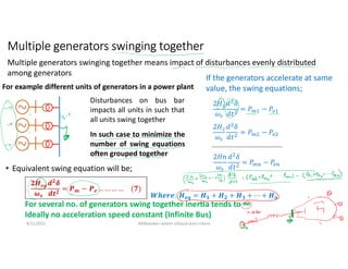 Multiple generators swinging together
• Equivalent swing equation will be;
8/11/2021 AKM/power system-ii/Equal area criteria 3
Multiple generators swinging together means impact of disturbances evenly distributed
among generators
If the generators accelerate at same
value, the swing equations;
2𝐻1
𝜔
𝑑 𝛿
𝑑𝑡
= 𝑃 − 𝑃
2𝐻2
𝜔
𝑑 𝛿
𝑑𝑡
= 𝑃 − 𝑃
2𝐻𝑛
𝜔
𝑑 𝛿
𝑑𝑡
= 𝑃 − 𝑃
………………………………………..
𝑾𝒉𝒆𝒓𝒆: 𝑯𝒆𝒒 = 𝑯𝟏 + 𝑯𝟐 + 𝑯𝟑 + ⋯ + 𝑯𝒏
For several no. of generators swing together iner a tends to ∞
Ideally no acceleration speed constant (Infinite Bus)
For example different units of generators in a power plant
Disturbances on bus bar
impacts all units in such that
all units swing together
In such case to minimize the
number of swing equations
often grouped together
𝟐𝑯𝒆𝒒
𝝎𝒔
𝒅𝟐
𝜹
𝒅𝒕𝟐
= 𝑷𝒎 − 𝑷𝒆 … … … … (𝟕)
 