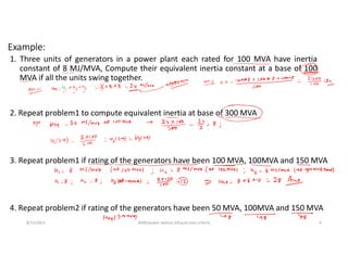 Example:
1. Three units of generators in a power plant each rated for 100 MVA have inertia
constant of 8 MJ/MVA, Compute their equivalent inertia constant at a base of 100
MVA if all the units swing together.
8/11/2021 AKM/power system-ii/Equal area criteria 4
2. Repeat problem1 to compute equivalent inertia at base of 300 MVA
3. Repeat problem1 if rating of the generators have been 100 MVA, 100MVA and 150 MVA
4. Repeat problem2 if rating of the generators have been 50 MVA, 100MVA and 150 MVA
 