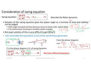 8/11/2021 AKM/power system-ii/Equal area criteria 5
Consideration of swing equation
• Solution of the swing equation gives the power angle as a function of time and stability
can be judged
• Rotor angle increased and then decrease comes to steady state: system stable
• If its continuously increasing or oscillates system unstable
• But exact solution of this is very difficult to get (Why?)
𝟐𝑯
𝝎𝒔
𝒅𝟐
𝜹
𝒅𝒕𝟐
= 𝑷𝒎 − 𝑷𝒆 … … … … (𝟕)
Swing equation; Describe the Rotor dynamics
• Lets reconsider the equivalent circuit of the synchronous generator;
From the phasor diagram;
Sinδ=
P in the phasor diagram is Pe of swing Equation;
𝟐𝑯
𝝎𝒔
𝒅𝟐
𝜹
𝒅𝒕𝟐
= 𝑷𝒎 −
𝑬𝒇𝑽𝒕
𝑿
𝒔𝒊𝒏𝜹 … … … … (𝟖)
X
Non linear differential Equations
 