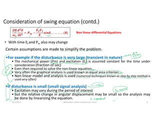 8/11/2021 AKM/power system-ii/Equal area criteria 6
Certain assumptions are made to simplify the problem.
•For example if the disturbance is very large (transient in nature)
• The mechanical power (Pm) and excitation (Ef) is assumed constant for the time under
consideration (fraction of sec)
• Even then required to solve the non-linear equation.
• Very often the graphical analysis is used known as equal area criterion.
• Non linear model and analysis is used (numerical techniques known as step by step method is
used very often)
•If disturbance is small (small signal analysis)
• Excitation may vary during the period of interest
• but the relative change in angular displacement may be small so the analysis may
be done by linearizing the equation.
𝟐𝑯
𝝎𝒔
𝒅𝟐
𝜹
𝒅𝒕𝟐
= 𝑷𝒎 −
𝑬𝒇𝑽𝒕
𝑿
𝒔𝒊𝒏𝜹 … … … … (𝟖) Non linear differential Equations
• With time Ef and Pm also may change
Consideration of swing equation (contd.)
 