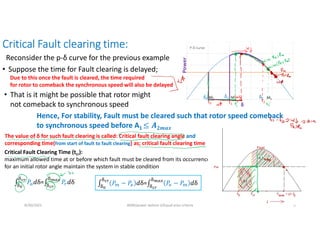 Critical Fault clearing time:
8/30/2021 AKM/power system-ii/Equal area criteria 4
Reconsider the p-δ curve for the previous example
• Suppose the time for Fault clearing is delayed;
• That is it might be possible that rotor might
not comeback to synchronous speed
Due to this once the fault is cleared, the time required
for rotor to comeback the synchronous speed will also be delayed
Hence, For stability, Fault must be cleared such that rotor speed comeback
to synchronous speed before A1 𝟐𝒎𝒂𝒙
The value of δ for such fault clearing is called: Critical fault clearing angle and
corresponding time(from start of fault to fault clearing) as; critical fault clearing time
Critical Fault Clearing Time (tcr):
maximum allowed time at or before which fault must be cleared from its occurrence,
for an initial rotor angle maintain the system in stable condition
∫ 𝑃 𝑑δ=∫ 𝑃 𝑑δ ∫ 𝑃 − 𝑃 𝑑δ=∫ 𝑃 − 𝑃 𝑑δ
 