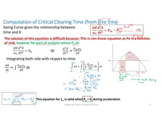 Computation of Critical Clearing Time (from δ to time
Swing Curve gives the relationship between
time and δ
𝟐𝑯
𝝎𝒔
𝒅𝟐
𝜹
𝒅𝒕𝟐
= 𝑷𝒎 − 𝑷𝒆 … … … … (𝟕)
The solution of this equation is difficult because; This is non-linear equation as Pe is a function
of sinδ, however for part of analysis where Pe=0;
2𝐻
𝜔
𝑑 𝛿
𝑑𝑡
= 𝑃 Or
Integrating both side with respect to time
This equation for tcr is valid when Pe = 0, during acceleration
dt 𝑑𝛿 =
𝑃 𝜔
2𝐻
dt 𝑑𝑡
𝑡 =
4𝐻
𝑃 𝜔
𝛿 − 𝛿
8/30/2021 AKM/power system-ii/equal area criteira 4
 