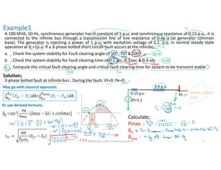 Example1
A 100 MVA, 50 Hz, synchronous generator has H constant of 5 p.u. and synchronous reactance of 0.15 p.u., it is
connected to the infinite bus through a transmission line of line reactance of 0.4p.u (at generator common
base). The generator is injecting a power of 1 p.u. with excitation voltage of 1.1. p.u. in normal steady state
operation at Vt=1p.u. If a 3-phase bolted short circuit fault occurs at the infinite;
a. Check the system stability for Fault clearing angle of 500 , 700 &1000
b. Check the system stability for Fault clearing time of 0.1 sec, 0.3 sec & 0.4 sec
c. Compute the critical fault clearing angle and critical fault clearing time for system to be transient stable
Calculate;
Pmax
δ0
δmax
.
Vt Power system
Grid
Ef=1.1
0.15 p.u
0.4 p.u
Solution;
3-phase bolted fault at infinite bus ; During the fault; Vt=0; Pe=0
May go with classical approach;
∫ 𝑃 − 𝑃 𝑑δ=∫ 𝑃 − 𝑃 𝑑δ
Or use derived formula;
𝑡 =
4𝐻
𝑃 𝜔
𝛿 − 𝛿
8/30/2021 AKM/power system-ii/equal area criteira 5
 