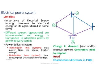 Electrical power system
Last class
• Importance of Electrical Energy
(energy resources to electrical
energy an its again utilized in some
form)
• Different sources (generators) are
interconnected and energy is
transported to utilization points by
power delivery system
• Power delivery system
• Transmission lines (system): Bulk
power Near the source (Higher
voltage)
• Distribution lines (system): Near
consumption (relatively Lower voltage)
Change in demand (real and/or
reactive power) Generators need
to respond
How?
Characteristic difference in P &Q
5/28/2021
AKM/power system-ii/P&Q balance 2
 