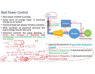 Real Power Control
• Real power related to energy
• Some form of energy input → Electrical
energy as an output
• Electrical load not always remains constant
• With variation of electrical demand the
input energy should also vary
• Governor controls the valve opening; it
sense the change in demand and
accordingly increase/decrease the input to
the turbine
Governor
Generator
Turbine
Input
Steam/water
Output
Electrical Energy
Load
Control Valve
• Input to the governor is generator frequency
(speed)
• Increase in frequency → demand decrement
→ decrease in input
• Decrease in frequency → demand increment
→ increase in input
5/28/2021 AKM/power system-ii/P&Q balance 3
 