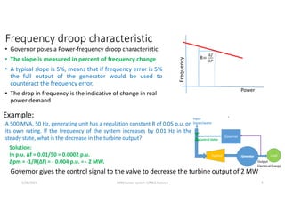Frequency droop characteristic
• Governor poses a Power-frequency droop characteristic
• The slope is measured in percent of frequency change
• A typical slope is 5%, means that if frequency error is 5%
the full output of the generator would be used to
counteract the frequency error.
• The drop in frequency is the indicative of change in real
power demand
Frequency
Power
R=
∆
∆
Example:
Governor gives the control signal to the valve to decrease the turbine output of 2 MW
A 500 MVA, 50 Hz, generating unit has a regulation constant R of 0.05 p.u. on
its own rating. If the frequency of the system increases by 0.01 Hz in the
steady state, what is the decrease in the turbine output?
Solution:
In p.u. ∆f = 0.01/50 = 0.0002 p.u.
∆pm = -1/R(∆f) = - 0.004 p.u. = - 2 MW.
5/28/2021 AKM/power system-ii/P&Q balance 5
 