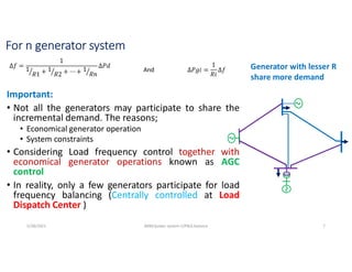 For n generator system
Important:
• Not all the generators may participate to share the
incremental demand. The reasons;
• Economical generator operation
• System constraints
• Considering Load frequency control together with
economical generator operations known as AGC
control
• In reality, only a few generators participate for load
frequency balancing (Centrally controlled at Load
Dispatch Center )
∆𝑓 =
1
1
𝑅1 + 1
𝑅2 + ⋯ + 1
𝑅𝑛
∆𝑃𝑑
∆𝑃𝑔𝑖 =
1
𝑅𝑖
∆𝑓
And Generator with lesser R
share more demand
5/28/2021 AKM/power system-ii/P&Q balance 7
 