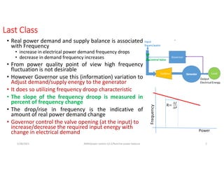 Last Class
• Real power demand and supply balance is associated
with Frequency
• increase in electrical power demand frequency drops
• decrease in demand frequency increases
• From power quality point of view high frequency
fluctuation is not desirable
• However Governor use this (information) variation to
Adjust demand/supply energy to the generator
• It does so utilizing frequency droop characteristic
• The slope of the frequency droop is measured in
percent of frequency change
• The drop/rise in frequency is the indicative of
amount of real power demand change
• Governor control the valve opening (at the input) to
increase/decrease the required input energy with
change in electrical demand
5/28/2021 AKM/power system-ii/L3/Reactive power balance 2
 