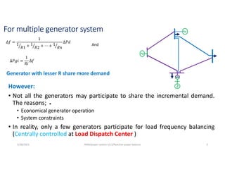 For multiple generator system
However:
• Not all the generators may participate to share the incremental demand.
The reasons;
• Economical generator operation
• System constraints
• In reality, only a few generators participate for load frequency balancing
(Centrally controlled at Load Dispatch Center )
∆𝑓 =
1
1
𝑅1 + 1
𝑅2 + ⋯ + 1
𝑅𝑛
∆𝑃𝑑
∆𝑃𝑔𝑖 =
1
𝑅𝑖
∆𝑓
And
Generator with lesser R share more demand
5/28/2021 AKM/power system-ii/L3/Reactive power balance 3
 