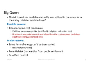 Big Query
• Electricity neither available naturally nor utilized in the same form
then why this intermediate form?
Possible answer:
• Transportation cost Economical
• Valid for some sources like fossil fuel (coal pit to utilization site)
• Uranium transportation cost much less than the cost required to deliver
electrical energy generated by it
Major reasons:
• Some form of energy can’t be transported
• Nature (hydro/wind)
• Potential risk (nuclear) far from public settlement
• Ease/Fast control
5/28/2021 AKM/power system-ii/introduction 3
 
