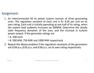 Assignment:
1. An interconnected 50 Hz power system consists of three generating
units. The regulation constant of each unit is R= 0.05 per unit on its
own rating. Each unit is initially operating at one half of its rating, when
the system load suddenly increases by 200MW. Determine the steady
state frequency deviation of the area, and the increase in turbine
power output. If the generator ratings are
• A. 500 each
• B. 500 MW, 750 MW and 1000 MW respectively
2. Repeat the Above problem if the regulation constants of the generators
are 0.04 p.u.,0.05 p.u. and 0.06 p.u. on its own rating respectively
5/28/2021 AKM/power system-ii/L3/Reactive power balance 4
 