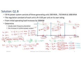 Solution: Q1.B
• 50 Hz power system consists of three generating units 500 MVA , 750 MVA & 1000 MVA
• The regulation constant of each unit is R= 0.05 per unit on its own rating
• From initial operating load increases by 200MW
• Determine
• steady state frequency deviation
• the increase in turbine power output
5/28/2021 AKM/power system-ii/L3/Reactive power balance 6
 