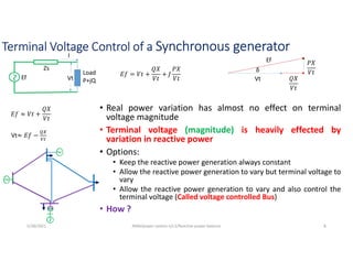 Terminal Voltage Control of a Synchronous generator
Ef
Zs
Load
P+jQ
Vt
I
𝐸𝑓 = 𝑉𝑡 +
𝑄𝑋
𝑉𝑡
+ 𝐽
𝑃𝑋
𝑉𝑡
𝐸𝑓 ≈ 𝑉𝑡 +
𝑄𝑋
𝑉𝑡
Vt 𝑄𝑋
𝑉𝑡
𝑃𝑋
𝑉𝑡
Ef
δ
5/28/2021 AKM/power system-ii/L3/Reactive power balance 8
Vt≈ 𝐸𝑓 −
• Real power variation has almost no effect on terminal
voltage magnitude
• Terminal voltage (magnitude) is heavily effected by
variation in reactive power
• Options:
• Keep the reactive power generation always constant
• Allow the reactive power generation to vary but terminal voltage to
vary
• Allow the reactive power generation to vary and also control the
terminal voltage (Called voltage controlled Bus)
• How ?
 