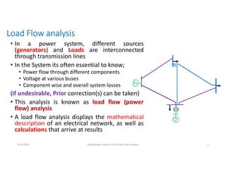 Load Flow analysis
• In a power system, different sources
(generators) and Loads are interconnected
through transmission lines
• In the System its often essential to know;
• Power flow through different components
• Voltage at various buses
• Component wise and overall system losses
(if undesirable, Prior correction(s) can be taken)
• This analysis is known as load flow (power
flow) analysis
• A load flow analysis displays the mathematical
description of an electrical network, as well as
calculations that arrive at results
5/31/2021 AKM/power system-ii/L4/Load Flow Analysis 2
 