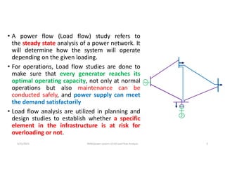 • A power flow (Load flow) study refers to
the steady state analysis of a power network. It
will determine how the system will operate
depending on the given loading.
• For operations, Load flow studies are done to
make sure that every generator reaches its
optimal operating capacity, not only at normal
operations but also maintenance can be
conducted safely, and power supply can meet
the demand satisfactorily
• Load flow analysis are utilized in planning and
design studies to establish whether a specific
element in the infrastructure is at risk for
overloading or not.
5/31/2021 AKM/power system-ii/L4/Load Flow Analysis 3
 
