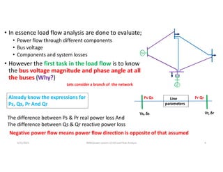 • In essence load flow analysis are done to evaluate;
• Power flow through different components
• Bus voltage
• Components and system losses
• However the first task in the load flow is to know
the bus voltage magnitude and phase angle at all
the buses (Why?)
Lets consider a branch of the network
Line
parameters
Vs, δs Vr, δr
Already know the expressions for
Ps, Qs, Pr And Qr
The difference between Ps & Pr real power loss And
The difference between Qs & Qr reactive power loss
Negative power flow means power flow direction is opposite of that assumed
Ps Qs Pr Qr
5/31/2021 AKM/power system-ii/L4/Load Flow Analysis 4
 