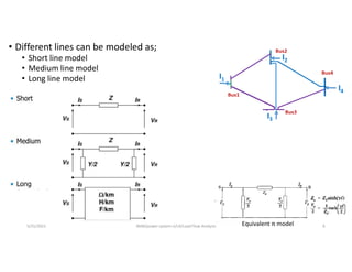• Different lines can be modeled as;
• Short line model
• Medium line model
• Long line model
Equivalent π model
5/31/2021 AKM/power system-ii/L4/Load Flow Analysis 6
 