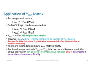 Application of YBUS Matrix
• For any general system;
• So Bus Voltages can be calculated as;
• ZBUS is called Bus Impedance matrix
• However ZBUS Matrix is rarely computed by inverse of YBUS Matrix
• There are methods to compute ZBUS Matrix directly
• But by whatever methods YBUS or ZBUS Matrixes would be computed, the
above expression can be used to compute Bus voltages only if bus injected
currents are known explicietly
[ IBUS ] = [ YBUS ] [VBUS]
[ VBUS ] = [ YBUS ]-1 [IBUS]
[ VBUS ] = [ ZBUS ] [IBUS]
(because for a practical system YBUS Matrix is a sparse matrix & often its not possible to
compute its inverse)
6/3/2021 AKM/power system-ii/L5/Load Flow Equations 9
 