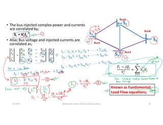 • The bus injected complex power and currents
are correlated by;
Si = Vi Ii
*
• Also; Bus voltage and injected currents are
correlated as;
s1
S2
S3
S4
6/3/2021 AKM/power system-ii/L5/Load Flow Equations 10
∗
Known as Fundamental
Load Flow equations;
𝐼
𝐼
…
𝐼
𝑉
𝑉
…
𝑉
 