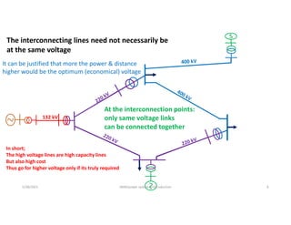 132 kV
The interconnecting lines need not necessarily be
at the same voltage
At the interconnection points:
only same voltage links
can be connected together
5/28/2021 AKM/power system-ii/introduction 6
It can be justified that more the power & distance
higher would be the optimum (economical) voltage
In short;
The high voltage lines are high capacity lines
But also high cost
Thus go for higher voltage only if its truly required
 