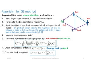 Algorithm for GS method
Suppose all the buses (except slack bus) are load buses
1. Read physical parameters & specified Bus variables
2. Formulate the bus admittance matrix YBUS
3. Start iteration count k=0; Assume initial voltages for all
buses; [In practical power systems, the magnitude of the bus
voltages is close to 1.0 p.u. Hence, the voltages at all (n-1) buses
(except slack bus) may be assumed to be 1.0+j0]
4. increase iteration count k=k+1
5. For i=2 to n; Update the voltages given by;
Bus2
Bus1
Bus3
Bus4
6. Check convergence criterion If not go back to step 4
7. Compute slack bus power
6/7/2021 AKM/power system-ii/L6/solution of Load Flow Equations 6
With assumption bus 1 is slack bus
 